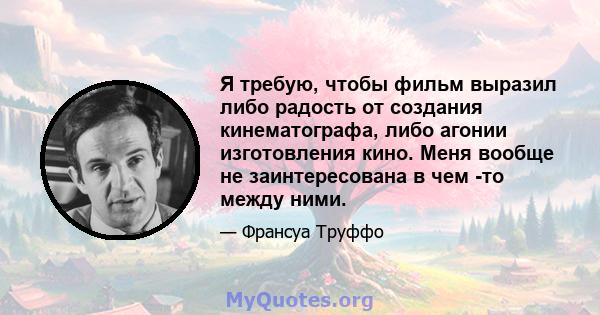 Я требую, чтобы фильм выразил либо радость от создания кинематографа, либо агонии изготовления кино. Меня вообще не заинтересована в чем -то между ними.