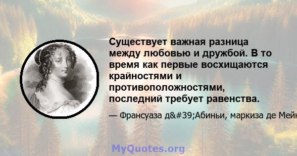 Существует важная разница между любовью и дружбой. В то время как первые восхищаются крайностями и противоположностями, последний требует равенства.