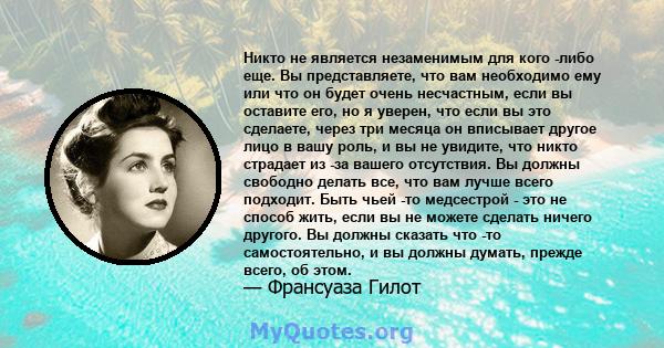 Никто не является незаменимым для кого -либо еще. Вы представляете, что вам необходимо ему или что он будет очень несчастным, если вы оставите его, но я уверен, что если вы это сделаете, через три месяца он вписывает