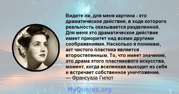 Видите ли, для меня картина - это драматическое действие, в ходе которого реальность оказывается разделенной. Для меня это драматическое действие имеет приоритет над всеми другими соображениями. Насколько я понимаю, акт 