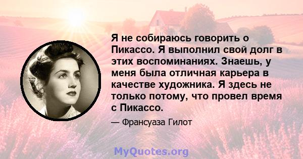 Я не собираюсь говорить о Пикассо. Я выполнил свой долг в этих воспоминаниях. Знаешь, у меня была отличная карьера в качестве художника. Я здесь не только потому, что провел время с Пикассо.