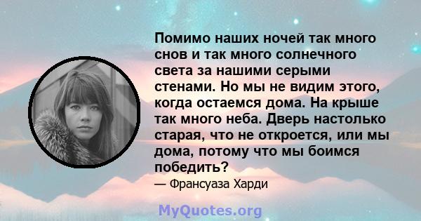 Помимо наших ночей так много снов и так много солнечного света за нашими серыми стенами. Но мы не видим этого, когда остаемся дома. На крыше так много неба. Дверь настолько старая, что не откроется, или мы дома, потому