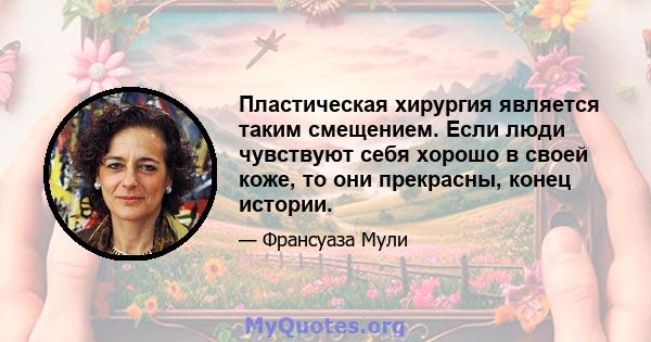 Пластическая хирургия является таким смещением. Если люди чувствуют себя хорошо в своей коже, то они прекрасны, конец истории.