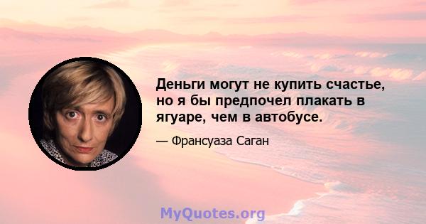 Деньги могут не купить счастье, но я бы предпочел плакать в ягуаре, чем в автобусе.