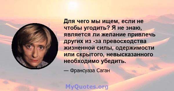 Для чего мы ищем, если не чтобы угодить? Я не знаю, является ли желание привлечь других из -за превосходства жизненной силы, одержимости или скрытого, невысказанного необходимо убедить.