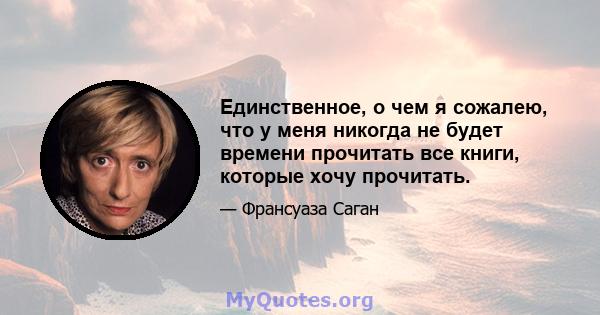 Единственное, о чем я сожалею, что у меня никогда не будет времени прочитать все книги, которые хочу прочитать.