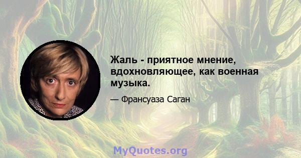 Жаль - приятное мнение, вдохновляющее, как военная музыка.