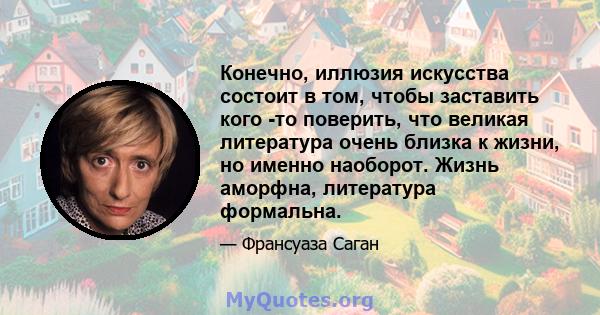 Конечно, иллюзия искусства состоит в том, чтобы заставить кого -то поверить, что великая литература очень близка к жизни, но именно наоборот. Жизнь аморфна, литература формальна.