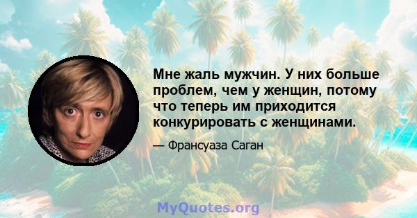 Мне жаль мужчин. У них больше проблем, чем у женщин, потому что теперь им приходится конкурировать с женщинами.