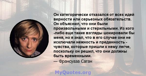 Он категорически отказался от всех идей верности или серьезных обязательств. Он объяснил, что они были произвольными и стерильными. Из кого -либо еще такие взгляды шокировали бы меня, но я знал, что в его случае они не