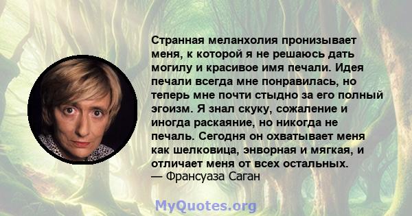 Странная меланхолия пронизывает меня, к которой я не решаюсь дать могилу и красивое имя печали. Идея печали всегда мне понравилась, но теперь мне почти стыдно за его полный эгоизм. Я знал скуку, сожаление и иногда