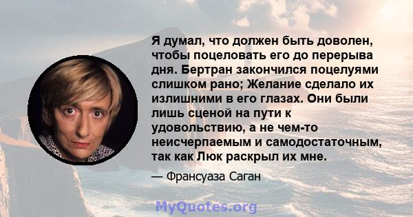 Я думал, что должен быть доволен, чтобы поцеловать его до перерыва дня. Бертран закончился поцелуями слишком рано; Желание сделало их излишними в его глазах. Они были лишь сценой на пути к удовольствию, а не чем-то