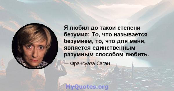 Я любил до такой степени безумия; То, что называется безумием, то, что для меня, является единственным разумным способом любить.