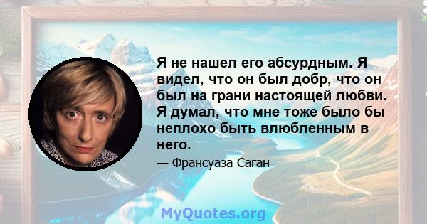 Я не нашел его абсурдным. Я видел, что он был добр, что он был на грани настоящей любви. Я думал, что мне тоже было бы неплохо быть влюбленным в него.