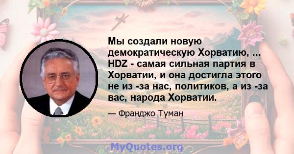 Мы создали новую демократическую Хорватию, ... HDZ - самая сильная партия в Хорватии, и она достигла этого не из -за нас, политиков, а из -за вас, народа Хорватии.