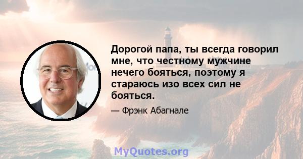 Дорогой папа, ты всегда говорил мне, что честному мужчине нечего бояться, поэтому я стараюсь изо всех сил не бояться.