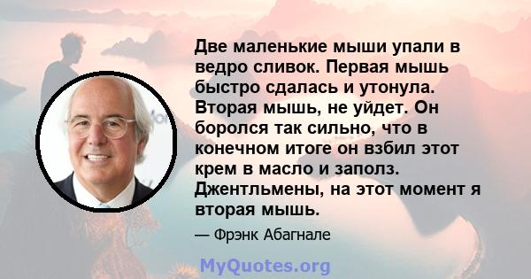 Две маленькие мыши упали в ведро сливок. Первая мышь быстро сдалась и утонула. Вторая мышь, не уйдет. Он боролся так сильно, что в конечном итоге он взбил этот крем в масло и заполз. Джентльмены, на этот момент я вторая 