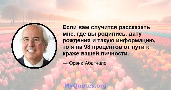 Если вам случится рассказать мне, где вы родились, дату рождения и такую ​​информацию, то я на 98 процентов от пути к краже вашей личности.