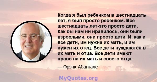 Когда я был ребенком в шестнадцать лет, я был просто ребенком. Все шестнадцать лет-это просто дети. Как бы нам ни нравилось, они были взрослыми, они просто дети. И, как и все дети, им нужна их мать, и им нужен их отец.