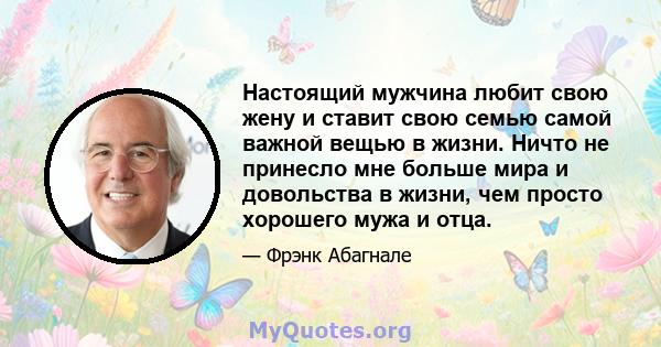 Настоящий мужчина любит свою жену и ставит свою семью самой важной вещью в жизни. Ничто не принесло мне больше мира и довольства в жизни, чем просто хорошего мужа и отца.