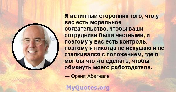 Я истинный сторонник того, что у вас есть моральное обязательство, чтобы ваши сотрудники были честными, и поэтому у вас есть контроль, поэтому я никогда не искушаю и не сталкивался с положением, где я мог бы что -то