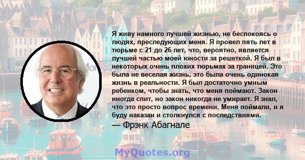 Я живу намного лучшей жизнью, не беспокоясь о людях, преследующих меня. Я провел пять лет в тюрьме с 21 до 26 лет, что, вероятно, является лучшей частью моей юности за решеткой. Я был в некоторых очень плохих тюрьмах за 