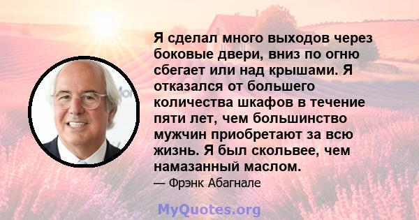 Я сделал много выходов через боковые двери, вниз по огню сбегает или над крышами. Я отказался от большего количества шкафов в течение пяти лет, чем большинство мужчин приобретают за всю жизнь. Я был скольвее, чем