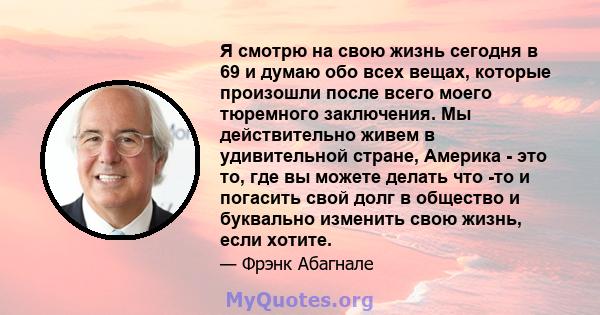 Я смотрю на свою жизнь сегодня в 69 и думаю обо всех вещах, которые произошли после всего моего тюремного заключения. Мы действительно живем в удивительной стране, Америка - это то, где вы можете делать что -то и