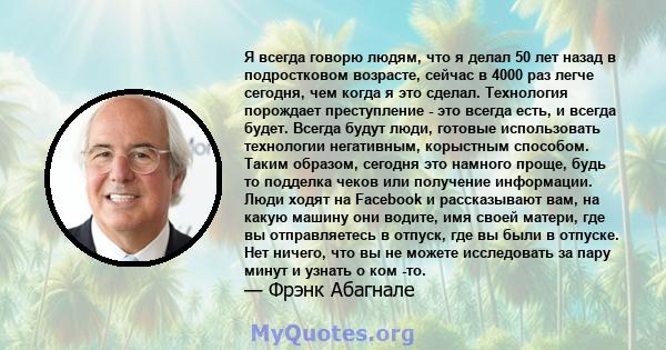 Я всегда говорю людям, что я делал 50 лет назад в подростковом возрасте, сейчас в 4000 раз легче сегодня, чем когда я это сделал. Технология порождает преступление - это всегда есть, и всегда будет. Всегда будут люди,