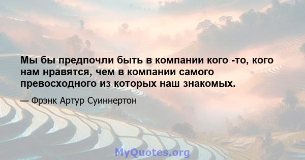 Мы бы предпочли быть в компании кого -то, кого нам нравятся, чем в компании самого превосходного из которых наш знакомых.