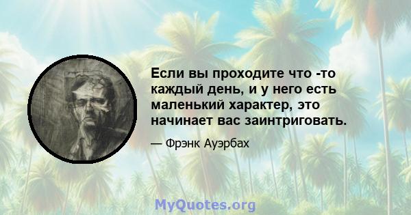 Если вы проходите что -то каждый день, и у него есть маленький характер, это начинает вас заинтриговать.