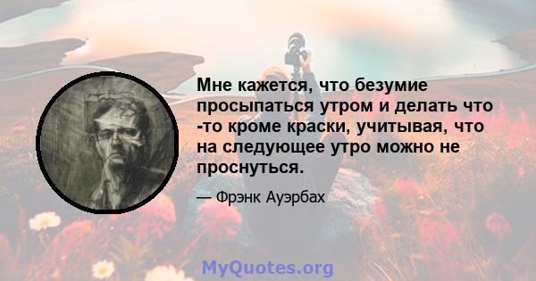 Мне кажется, что безумие просыпаться утром и делать что -то кроме краски, учитывая, что на следующее утро можно не проснуться.