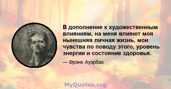 В дополнение к художественным влияниям, на меня влияют моя нынешняя личная жизнь, мои чувства по поводу этого, уровень энергии и состояние здоровья.