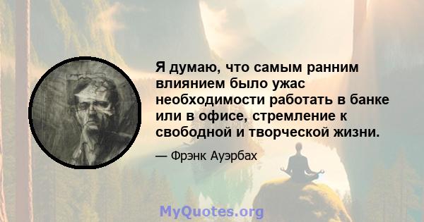 Я думаю, что самым ранним влиянием было ужас необходимости работать в банке или в офисе, стремление к свободной и творческой жизни.