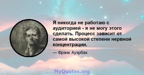 Я никогда не работаю с аудиторией - я не могу этого сделать. Процесс зависит от самой высокой степени нервной концентрации.