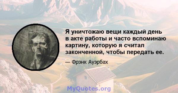 Я уничтожаю вещи каждый день в акте работы и часто вспоминаю картину, которую я считал законченной, чтобы передать ее.