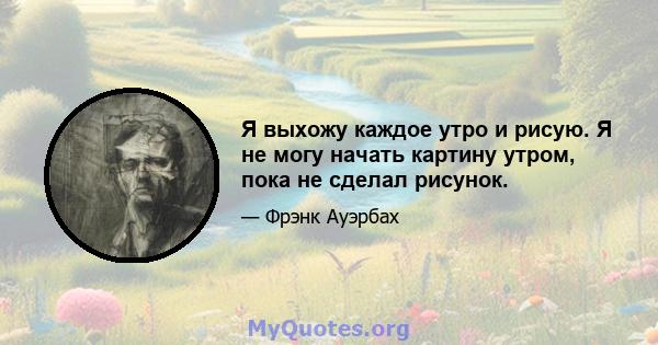 Я выхожу каждое утро и рисую. Я не могу начать картину утром, пока не сделал рисунок.