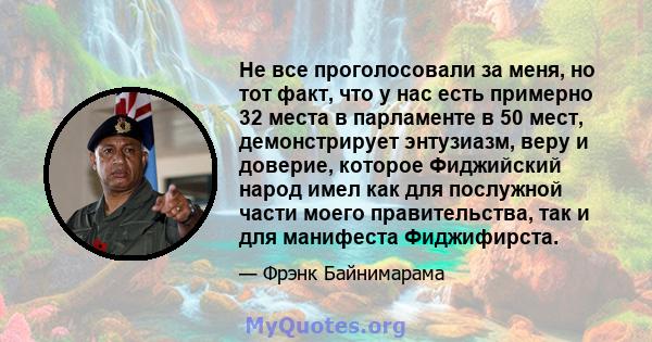 Не все проголосовали за меня, но тот факт, что у нас есть примерно 32 места в парламенте в 50 мест, демонстрирует энтузиазм, веру и доверие, которое Фиджийский народ имел как для послужной части моего правительства, так 