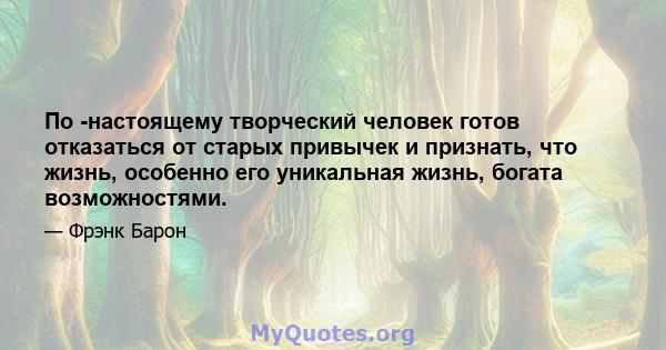 По -настоящему творческий человек готов отказаться от старых привычек и признать, что жизнь, особенно его уникальная жизнь, богата возможностями.