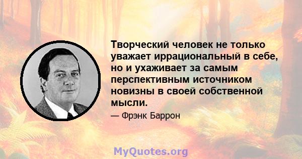 Творческий человек не только уважает иррациональный в себе, но и ухаживает за самым перспективным источником новизны в своей собственной мысли.