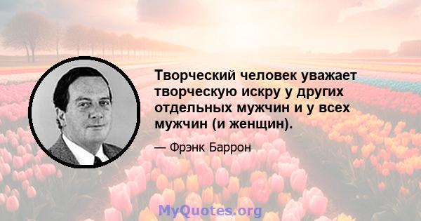 Творческий человек уважает творческую искру у других отдельных мужчин и у всех мужчин (и женщин).