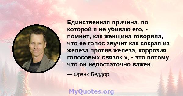 Единственная причина, по которой я не убиваю его, - помнит, как женщина говорила, что ее голос звучит как сокрап из железа против железа, коррозия голосовых связок », - это потому, что он недостаточно важен.