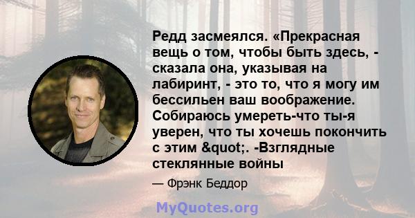 Редд засмеялся. «Прекрасная вещь о том, чтобы быть здесь, - сказала она, указывая на лабиринт, - это то, что я могу им бессильен ваш воображение. Собираюсь умереть-что ты-я уверен, что ты хочешь покончить с этим ". 