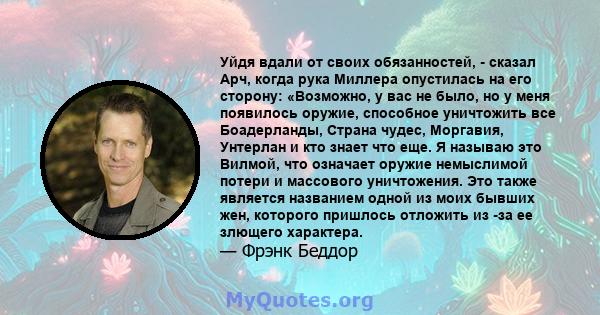 Уйдя вдали от своих обязанностей, - сказал Арч, когда рука Миллера опустилась на его сторону: «Возможно, у вас не было, но у меня появилось оружие, способное уничтожить все Боадерланды, Страна чудес, Моргавия, Унтерлан