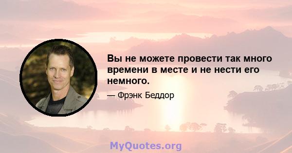 Вы не можете провести так много времени в месте и не нести его немного.