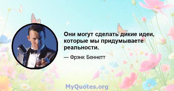 Они могут сделать дикие идеи, которые мы придумываете реальности.