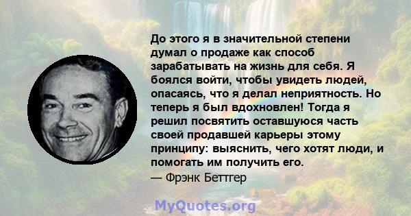 До этого я в значительной степени думал о продаже как способ зарабатывать на жизнь для себя. Я боялся войти, чтобы увидеть людей, опасаясь, что я делал неприятность. Но теперь я был вдохновлен! Тогда я решил посвятить