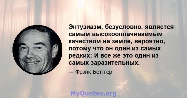 Энтузиазм, безусловно, является самым высокооплачиваемым качеством на земле, вероятно, потому что он один из самых редких; И все же это один из самых заразительных.