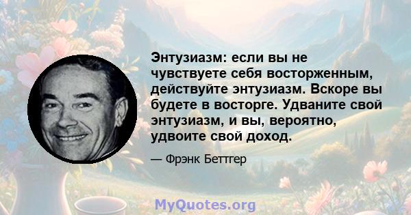 Энтузиазм: если вы не чувствуете себя восторженным, действуйте энтузиазм. Вскоре вы будете в восторге. Удваните свой энтузиазм, и вы, вероятно, удвоите свой доход.