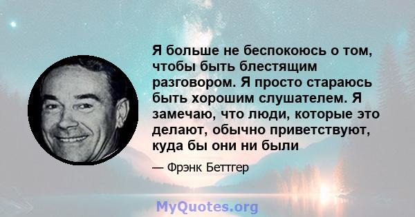 Я больше не беспокоюсь о том, чтобы быть блестящим разговором. Я просто стараюсь быть хорошим слушателем. Я замечаю, что люди, которые это делают, обычно приветствуют, куда бы они ни были